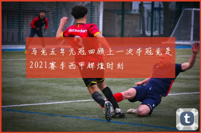马竞五年无冠回顾上一次夺冠竟是2021赛季西甲辉煌时刻