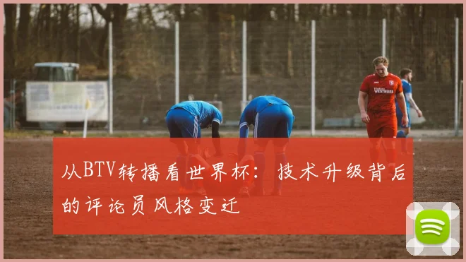 从BTV转播看世界杯：技术升级背后的评论员风格变迁