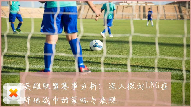 英雄联盟赛事分析：深入探讨LNG在阵地战中的策略与表现