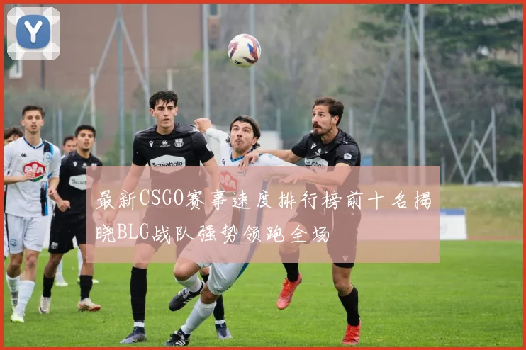 最新CSGO赛事速度排行榜前十名揭晓BLG战队强势领跑全场