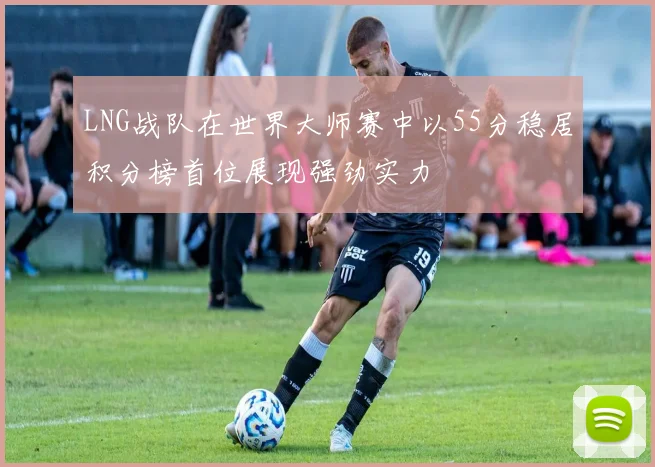 LNG战队在世界大师赛中以55分稳居积分榜首位展现强劲实力
