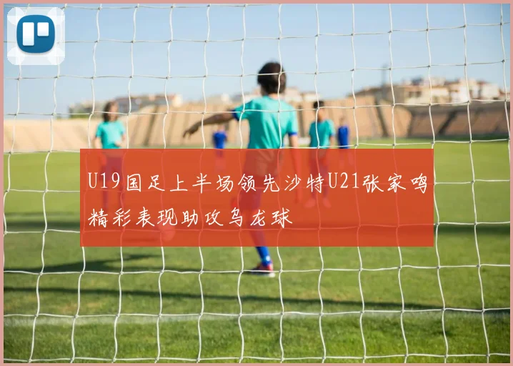 U19国足上半场领先沙特U21张家鸣精彩表现助攻乌龙球