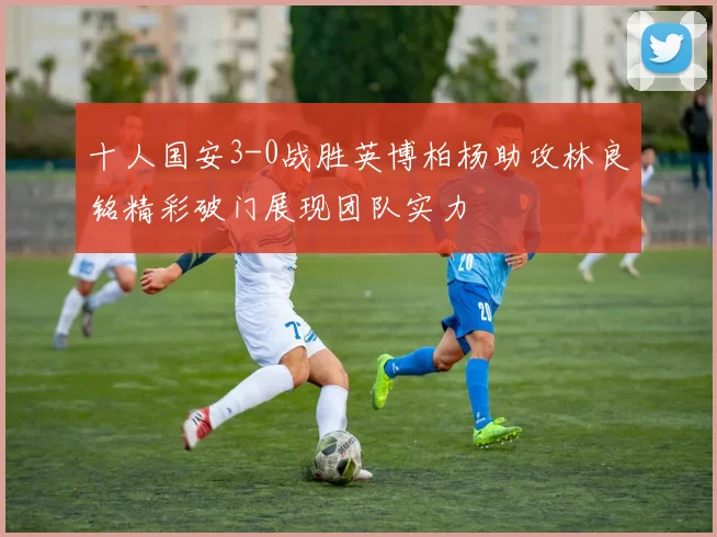 十人国安3-0战胜英博柏杨助攻林良铭精彩破门展现团队实力