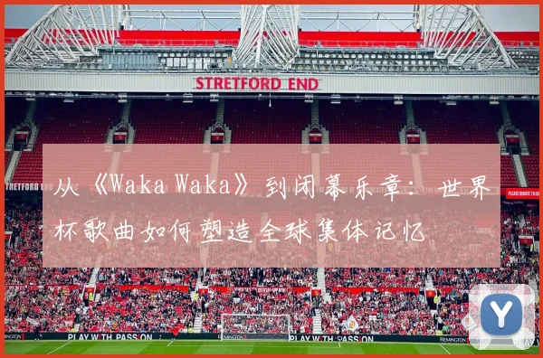 从《Waka Waka》到闭幕乐章：世界杯歌曲如何塑造全球集体记忆