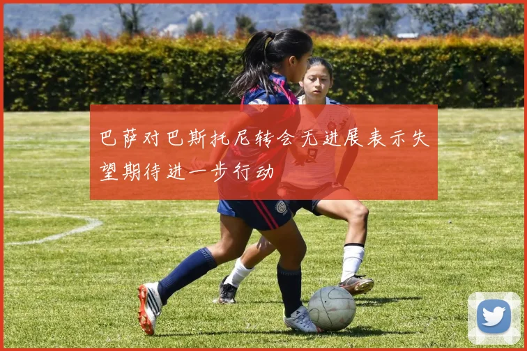 巴萨对巴斯托尼转会无进展表示失望期待进一步行动