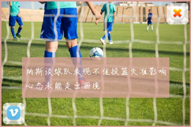 纳斯谈球队表现不佳投篮失准影响心态未能走出困境